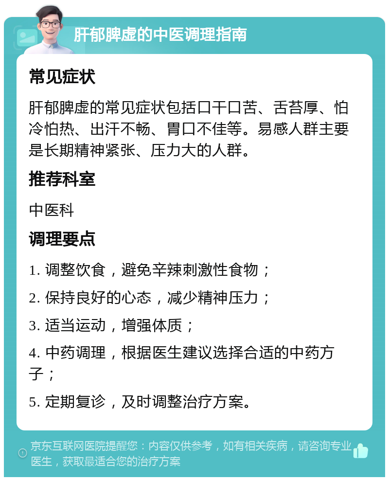 肝郁脾虚的中医调理指南 常见症状 肝郁脾虚的常见症状包括口干口苦、舌苔厚、怕冷怕热、出汗不畅、胃口不佳等。易感人群主要是长期精神紧张、压力大的人群。 推荐科室 中医科 调理要点 1. 调整饮食，避免辛辣刺激性食物； 2. 保持良好的心态，减少精神压力； 3. 适当运动，增强体质； 4. 中药调理，根据医生建议选择合适的中药方子； 5. 定期复诊，及时调整治疗方案。