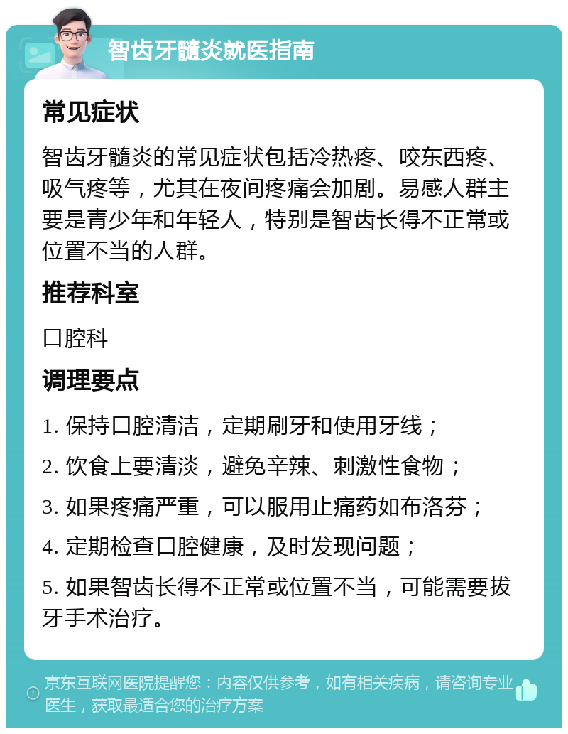 智齿牙髓炎就医指南 常见症状 智齿牙髓炎的常见症状包括冷热疼、咬东西疼、吸气疼等，尤其在夜间疼痛会加剧。易感人群主要是青少年和年轻人，特别是智齿长得不正常或位置不当的人群。 推荐科室 口腔科 调理要点 1. 保持口腔清洁，定期刷牙和使用牙线； 2. 饮食上要清淡，避免辛辣、刺激性食物； 3. 如果疼痛严重，可以服用止痛药如布洛芬； 4. 定期检查口腔健康，及时发现问题； 5. 如果智齿长得不正常或位置不当，可能需要拔牙手术治疗。