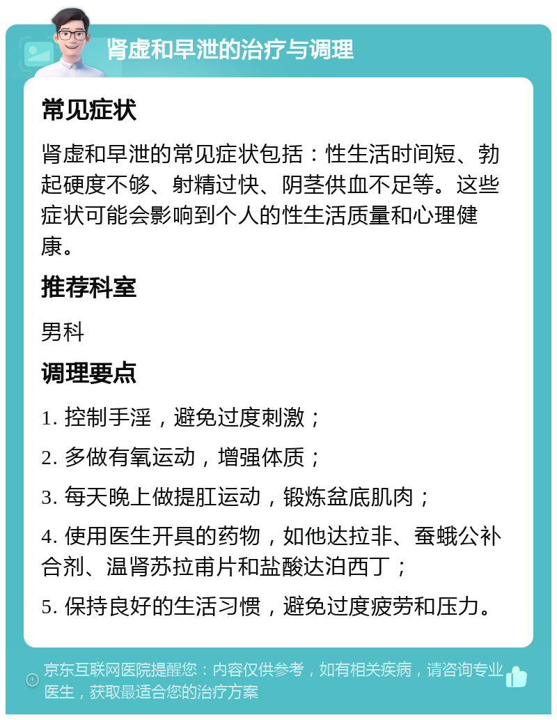 肾虚和早泄的治疗与调理 常见症状 肾虚和早泄的常见症状包括：性生活时间短、勃起硬度不够、射精过快、阴茎供血不足等。这些症状可能会影响到个人的性生活质量和心理健康。 推荐科室 男科 调理要点 1. 控制手淫，避免过度刺激； 2. 多做有氧运动，增强体质； 3. 每天晚上做提肛运动，锻炼盆底肌肉； 4. 使用医生开具的药物，如他达拉非、蚕蛾公补合剂、温肾苏拉甫片和盐酸达泊西丁； 5. 保持良好的生活习惯，避免过度疲劳和压力。