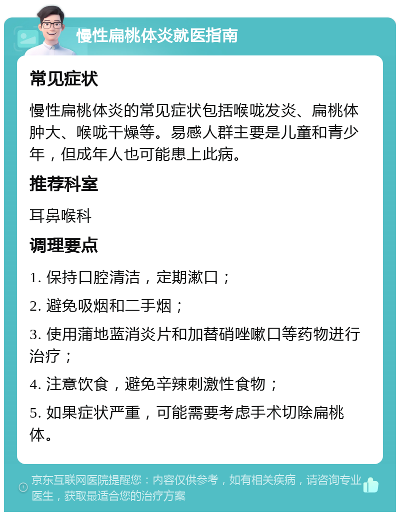 慢性扁桃体炎就医指南 常见症状 慢性扁桃体炎的常见症状包括喉咙发炎、扁桃体肿大、喉咙干燥等。易感人群主要是儿童和青少年，但成年人也可能患上此病。 推荐科室 耳鼻喉科 调理要点 1. 保持口腔清洁，定期漱口； 2. 避免吸烟和二手烟； 3. 使用蒲地蓝消炎片和加替硝唑嗽口等药物进行治疗； 4. 注意饮食，避免辛辣刺激性食物； 5. 如果症状严重，可能需要考虑手术切除扁桃体。