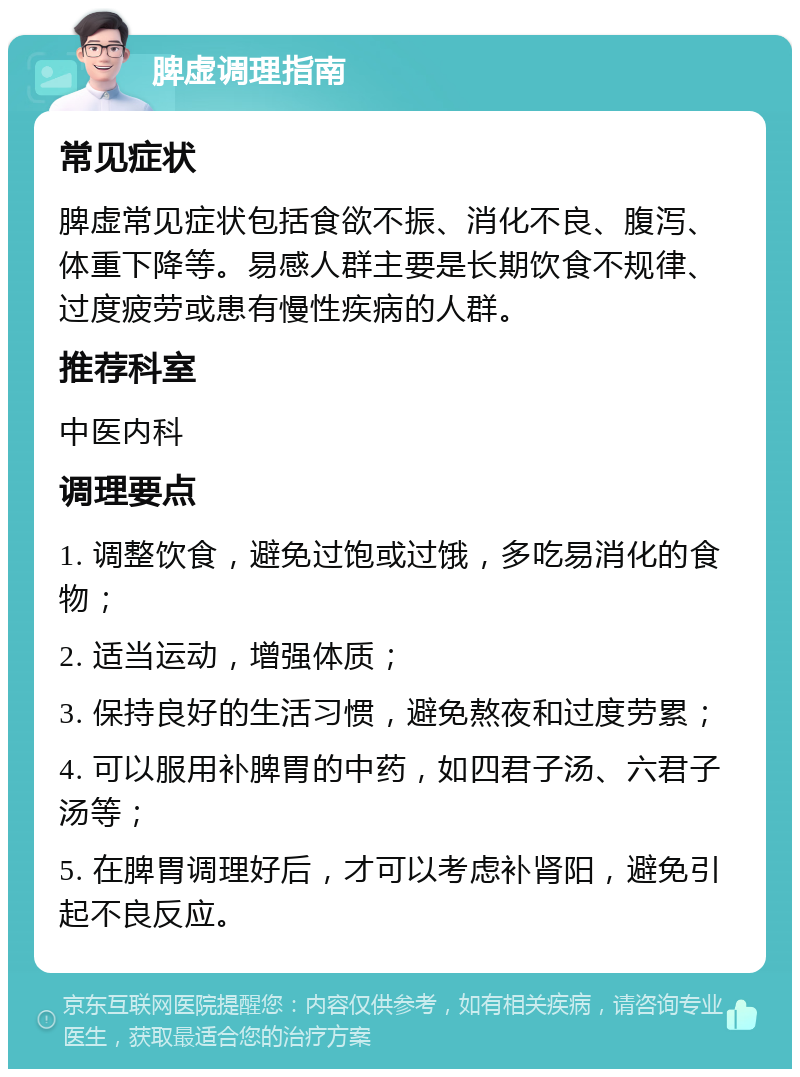 脾虚调理指南 常见症状 脾虚常见症状包括食欲不振、消化不良、腹泻、体重下降等。易感人群主要是长期饮食不规律、过度疲劳或患有慢性疾病的人群。 推荐科室 中医内科 调理要点 1. 调整饮食，避免过饱或过饿，多吃易消化的食物； 2. 适当运动，增强体质； 3. 保持良好的生活习惯，避免熬夜和过度劳累； 4. 可以服用补脾胃的中药，如四君子汤、六君子汤等； 5. 在脾胃调理好后，才可以考虑补肾阳，避免引起不良反应。