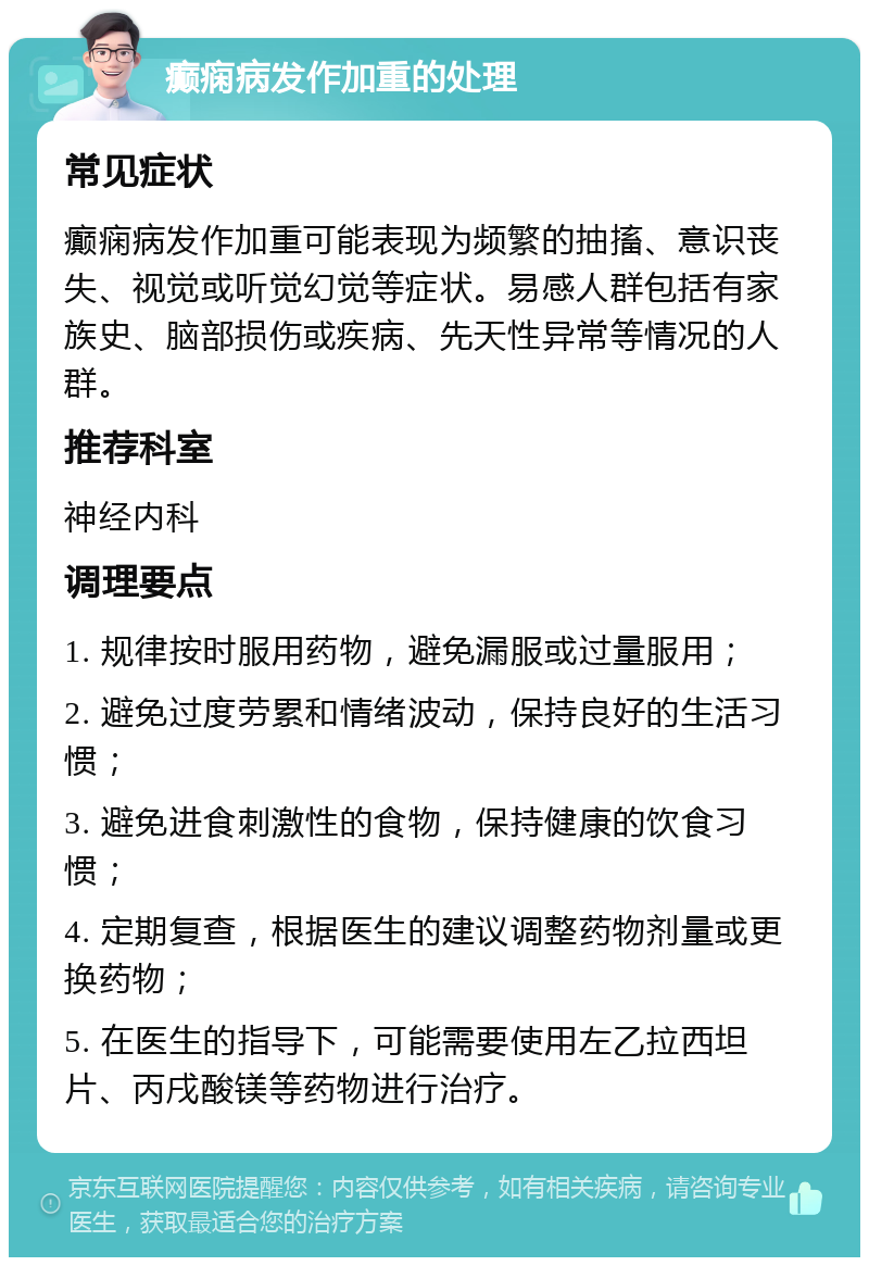 癫痫病发作加重的处理 常见症状 癫痫病发作加重可能表现为频繁的抽搐、意识丧失、视觉或听觉幻觉等症状。易感人群包括有家族史、脑部损伤或疾病、先天性异常等情况的人群。 推荐科室 神经内科 调理要点 1. 规律按时服用药物，避免漏服或过量服用； 2. 避免过度劳累和情绪波动，保持良好的生活习惯； 3. 避免进食刺激性的食物，保持健康的饮食习惯； 4. 定期复查，根据医生的建议调整药物剂量或更换药物； 5. 在医生的指导下，可能需要使用左乙拉西坦片、丙戌酸镁等药物进行治疗。