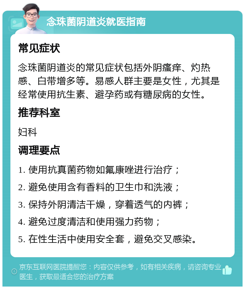 念珠菌阴道炎就医指南 常见症状 念珠菌阴道炎的常见症状包括外阴瘙痒、灼热感、白带增多等。易感人群主要是女性，尤其是经常使用抗生素、避孕药或有糖尿病的女性。 推荐科室 妇科 调理要点 1. 使用抗真菌药物如氟康唑进行治疗； 2. 避免使用含有香料的卫生巾和洗液； 3. 保持外阴清洁干燥，穿着透气的内裤； 4. 避免过度清洁和使用强力药物； 5. 在性生活中使用安全套，避免交叉感染。