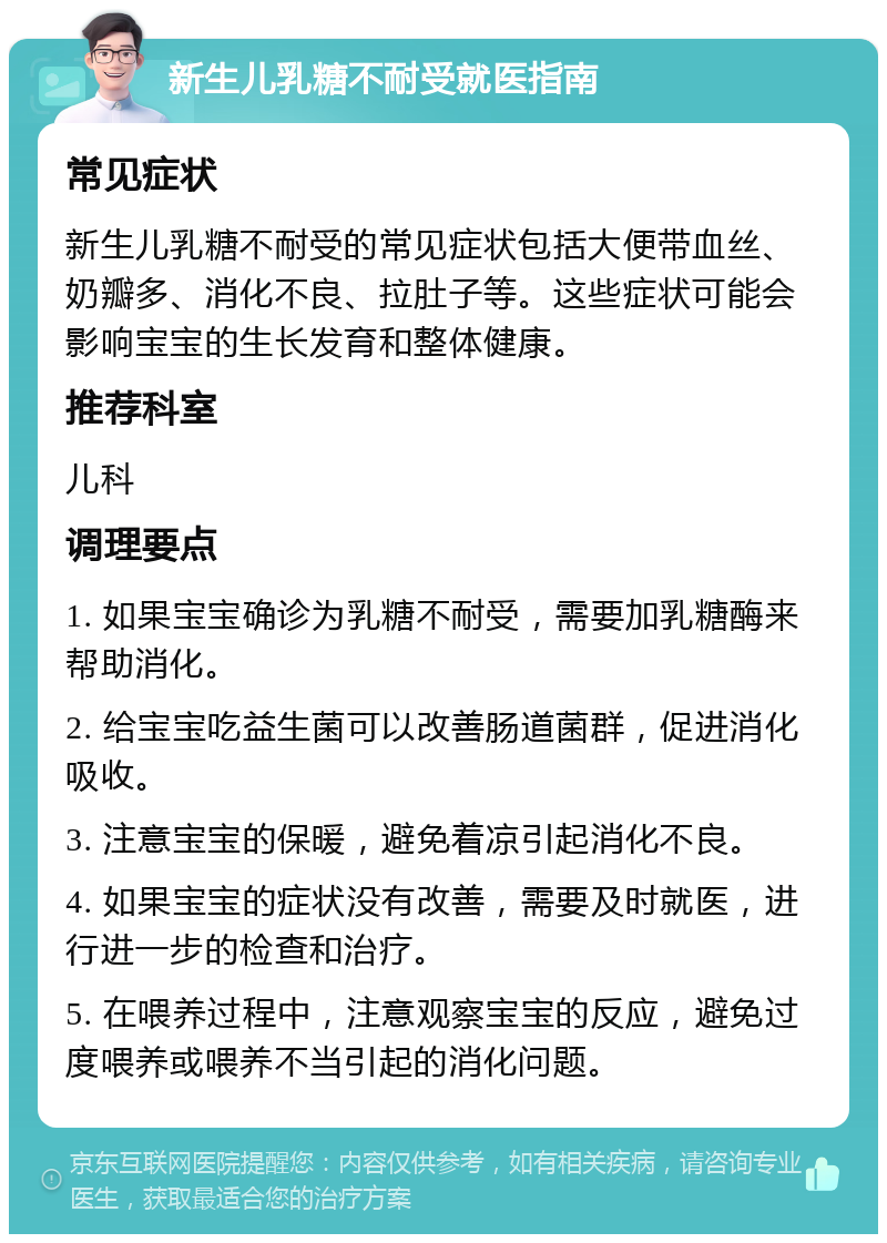 新生儿乳糖不耐受就医指南 常见症状 新生儿乳糖不耐受的常见症状包括大便带血丝、奶瓣多、消化不良、拉肚子等。这些症状可能会影响宝宝的生长发育和整体健康。 推荐科室 儿科 调理要点 1. 如果宝宝确诊为乳糖不耐受，需要加乳糖酶来帮助消化。 2. 给宝宝吃益生菌可以改善肠道菌群，促进消化吸收。 3. 注意宝宝的保暖，避免着凉引起消化不良。 4. 如果宝宝的症状没有改善，需要及时就医，进行进一步的检查和治疗。 5. 在喂养过程中，注意观察宝宝的反应，避免过度喂养或喂养不当引起的消化问题。