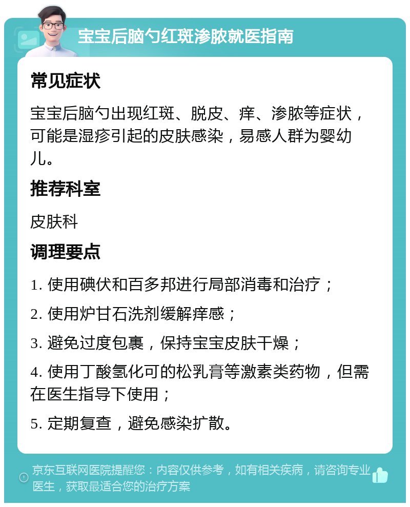 宝宝后脑勺红斑渗脓就医指南 常见症状 宝宝后脑勺出现红斑、脱皮、痒、渗脓等症状，可能是湿疹引起的皮肤感染，易感人群为婴幼儿。 推荐科室 皮肤科 调理要点 1. 使用碘伏和百多邦进行局部消毒和治疗； 2. 使用炉甘石洗剂缓解痒感； 3. 避免过度包裹，保持宝宝皮肤干燥； 4. 使用丁酸氢化可的松乳膏等激素类药物，但需在医生指导下使用； 5. 定期复查，避免感染扩散。