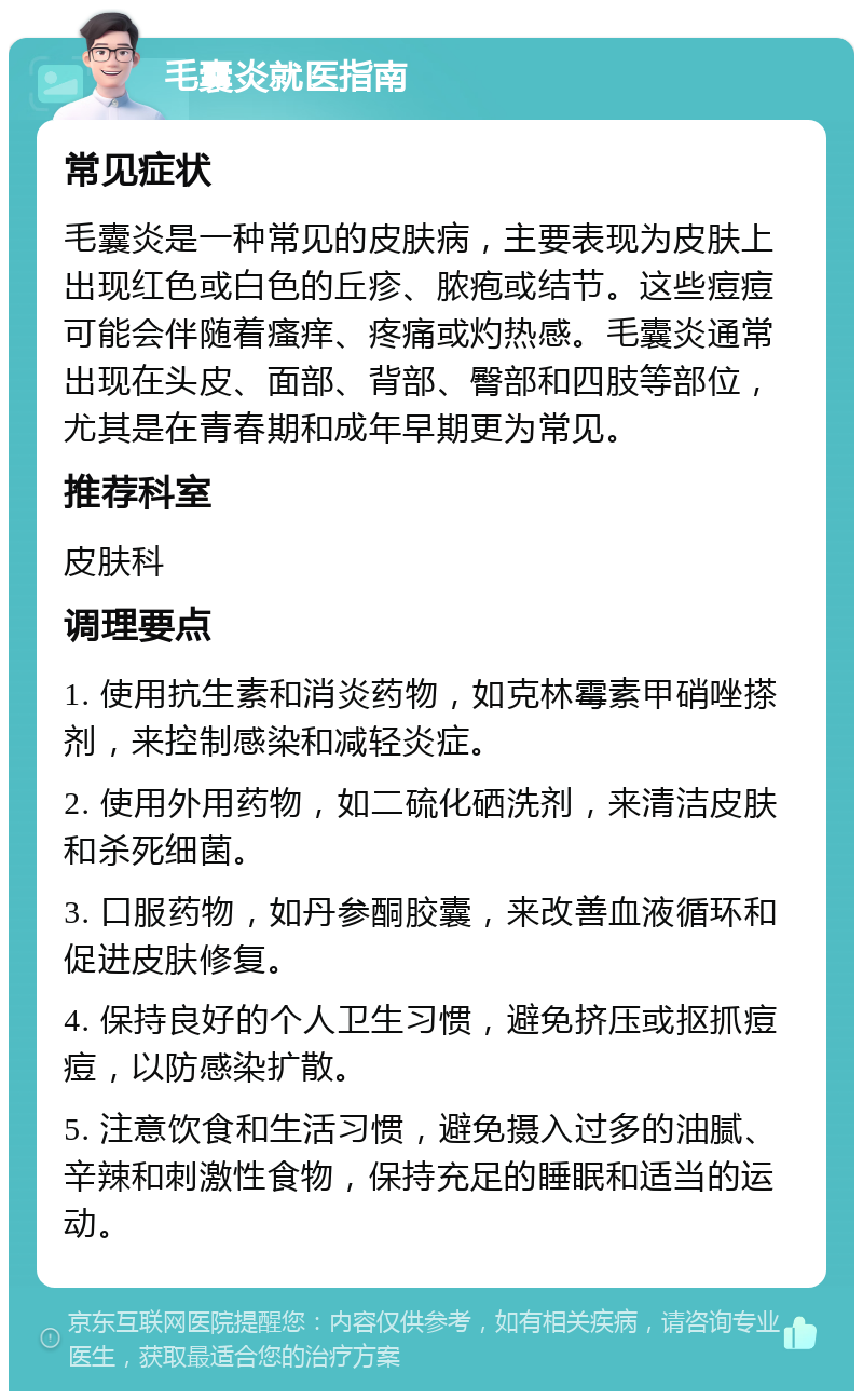 毛囊炎就医指南 常见症状 毛囊炎是一种常见的皮肤病，主要表现为皮肤上出现红色或白色的丘疹、脓疱或结节。这些痘痘可能会伴随着瘙痒、疼痛或灼热感。毛囊炎通常出现在头皮、面部、背部、臀部和四肢等部位，尤其是在青春期和成年早期更为常见。 推荐科室 皮肤科 调理要点 1. 使用抗生素和消炎药物，如克林霉素甲硝唑搽剂，来控制感染和减轻炎症。 2. 使用外用药物，如二硫化硒洗剂，来清洁皮肤和杀死细菌。 3. 口服药物，如丹参酮胶囊，来改善血液循环和促进皮肤修复。 4. 保持良好的个人卫生习惯，避免挤压或抠抓痘痘，以防感染扩散。 5. 注意饮食和生活习惯，避免摄入过多的油腻、辛辣和刺激性食物，保持充足的睡眠和适当的运动。