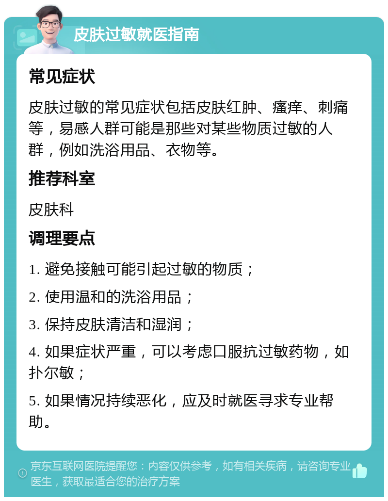 皮肤过敏就医指南 常见症状 皮肤过敏的常见症状包括皮肤红肿、瘙痒、刺痛等，易感人群可能是那些对某些物质过敏的人群，例如洗浴用品、衣物等。 推荐科室 皮肤科 调理要点 1. 避免接触可能引起过敏的物质； 2. 使用温和的洗浴用品； 3. 保持皮肤清洁和湿润； 4. 如果症状严重，可以考虑口服抗过敏药物，如扑尔敏； 5. 如果情况持续恶化，应及时就医寻求专业帮助。