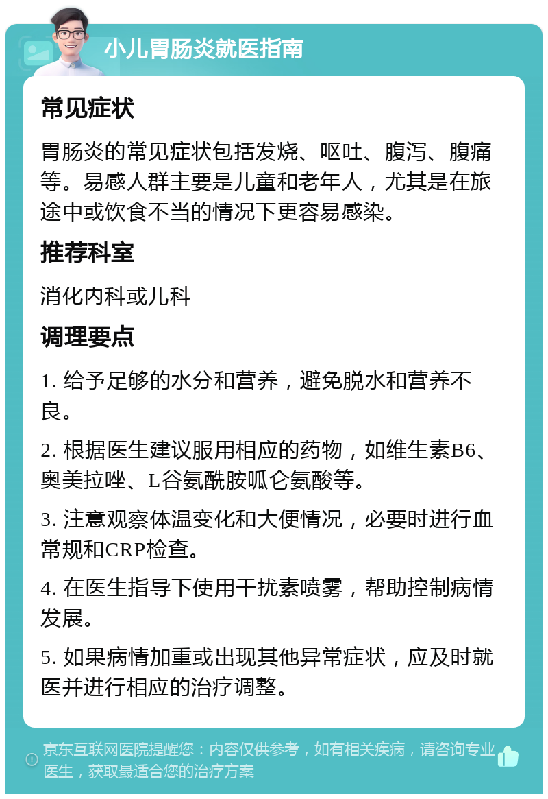 小儿胃肠炎就医指南 常见症状 胃肠炎的常见症状包括发烧、呕吐、腹泻、腹痛等。易感人群主要是儿童和老年人，尤其是在旅途中或饮食不当的情况下更容易感染。 推荐科室 消化内科或儿科 调理要点 1. 给予足够的水分和营养，避免脱水和营养不良。 2. 根据医生建议服用相应的药物，如维生素B6、奥美拉唑、L谷氨酰胺呱仑氨酸等。 3. 注意观察体温变化和大便情况，必要时进行血常规和CRP检查。 4. 在医生指导下使用干扰素喷雾，帮助控制病情发展。 5. 如果病情加重或出现其他异常症状，应及时就医并进行相应的治疗调整。