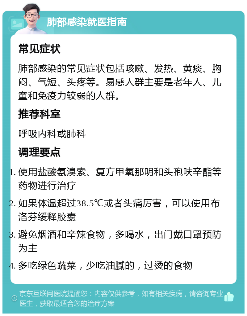 肺部感染就医指南 常见症状 肺部感染的常见症状包括咳嗽、发热、黄痰、胸闷、气短、头疼等。易感人群主要是老年人、儿童和免疫力较弱的人群。 推荐科室 呼吸内科或肺科 调理要点 使用盐酸氨溴索、复方甲氧那明和头孢呋辛酯等药物进行治疗 如果体温超过38.5℃或者头痛厉害，可以使用布洛芬缓释胶囊 避免烟酒和辛辣食物，多喝水，出门戴口罩预防为主 多吃绿色蔬菜，少吃油腻的，过烫的食物