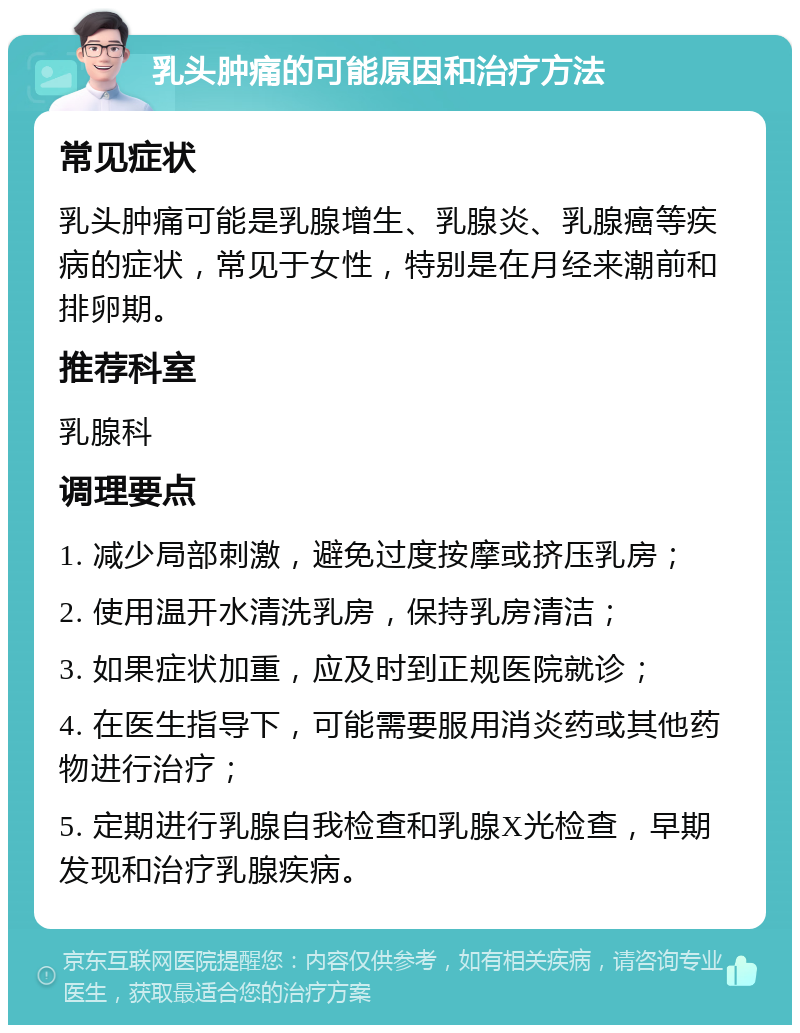 乳头肿痛的可能原因和治疗方法 常见症状 乳头肿痛可能是乳腺增生、乳腺炎、乳腺癌等疾病的症状，常见于女性，特别是在月经来潮前和排卵期。 推荐科室 乳腺科 调理要点 1. 减少局部刺激，避免过度按摩或挤压乳房； 2. 使用温开水清洗乳房，保持乳房清洁； 3. 如果症状加重，应及时到正规医院就诊； 4. 在医生指导下，可能需要服用消炎药或其他药物进行治疗； 5. 定期进行乳腺自我检查和乳腺X光检查，早期发现和治疗乳腺疾病。