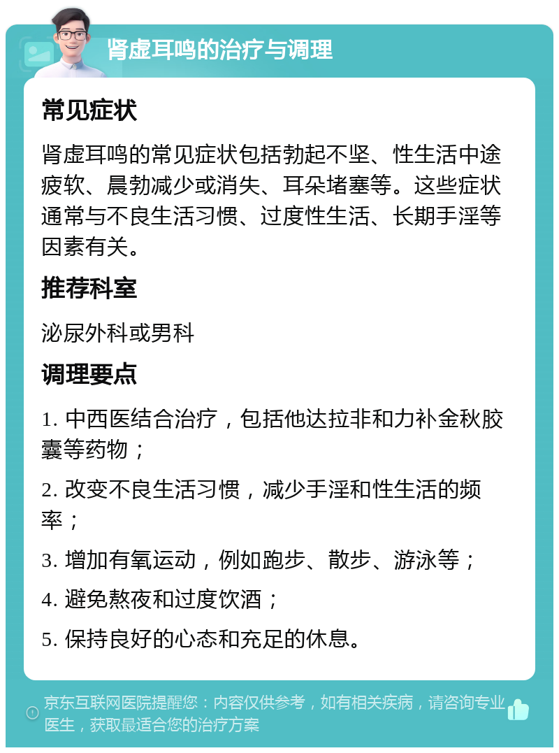 肾虚耳鸣的治疗与调理 常见症状 肾虚耳鸣的常见症状包括勃起不坚、性生活中途疲软、晨勃减少或消失、耳朵堵塞等。这些症状通常与不良生活习惯、过度性生活、长期手淫等因素有关。 推荐科室 泌尿外科或男科 调理要点 1. 中西医结合治疗，包括他达拉非和力补金秋胶囊等药物； 2. 改变不良生活习惯，减少手淫和性生活的频率； 3. 增加有氧运动，例如跑步、散步、游泳等； 4. 避免熬夜和过度饮酒； 5. 保持良好的心态和充足的休息。