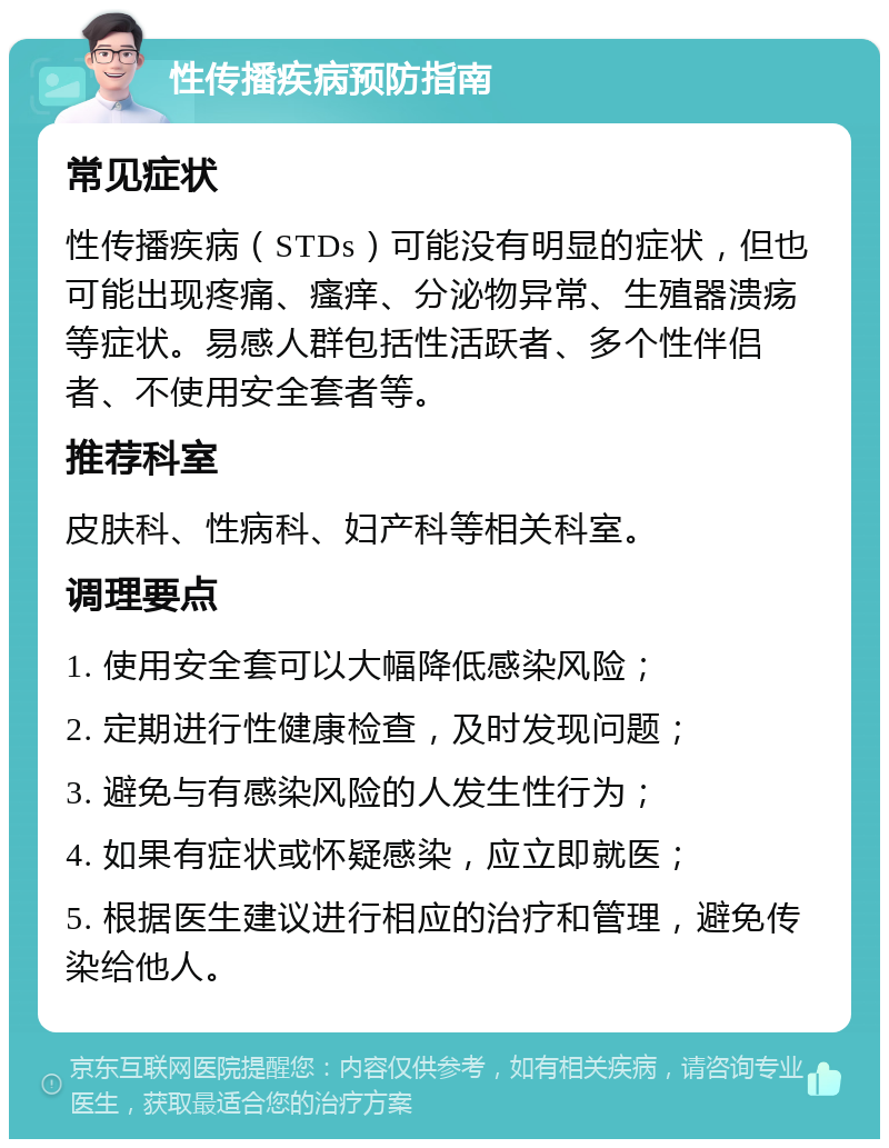 性传播疾病预防指南 常见症状 性传播疾病（STDs）可能没有明显的症状，但也可能出现疼痛、瘙痒、分泌物异常、生殖器溃疡等症状。易感人群包括性活跃者、多个性伴侣者、不使用安全套者等。 推荐科室 皮肤科、性病科、妇产科等相关科室。 调理要点 1. 使用安全套可以大幅降低感染风险； 2. 定期进行性健康检查，及时发现问题； 3. 避免与有感染风险的人发生性行为； 4. 如果有症状或怀疑感染，应立即就医； 5. 根据医生建议进行相应的治疗和管理，避免传染给他人。