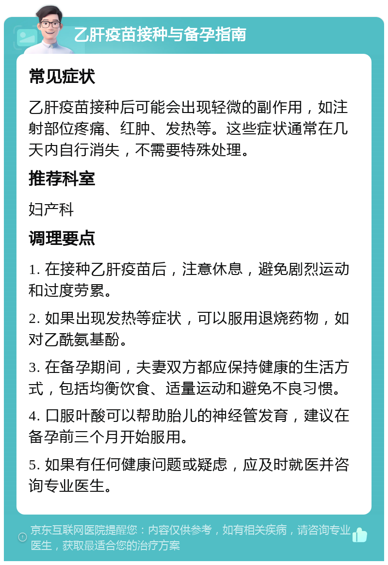 乙肝疫苗接种与备孕指南 常见症状 乙肝疫苗接种后可能会出现轻微的副作用，如注射部位疼痛、红肿、发热等。这些症状通常在几天内自行消失，不需要特殊处理。 推荐科室 妇产科 调理要点 1. 在接种乙肝疫苗后，注意休息，避免剧烈运动和过度劳累。 2. 如果出现发热等症状，可以服用退烧药物，如对乙酰氨基酚。 3. 在备孕期间，夫妻双方都应保持健康的生活方式，包括均衡饮食、适量运动和避免不良习惯。 4. 口服叶酸可以帮助胎儿的神经管发育，建议在备孕前三个月开始服用。 5. 如果有任何健康问题或疑虑，应及时就医并咨询专业医生。