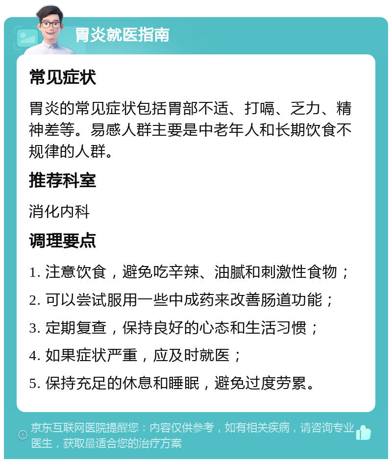 胃炎就医指南 常见症状 胃炎的常见症状包括胃部不适、打嗝、乏力、精神差等。易感人群主要是中老年人和长期饮食不规律的人群。 推荐科室 消化内科 调理要点 1. 注意饮食，避免吃辛辣、油腻和刺激性食物； 2. 可以尝试服用一些中成药来改善肠道功能； 3. 定期复查，保持良好的心态和生活习惯； 4. 如果症状严重，应及时就医； 5. 保持充足的休息和睡眠，避免过度劳累。