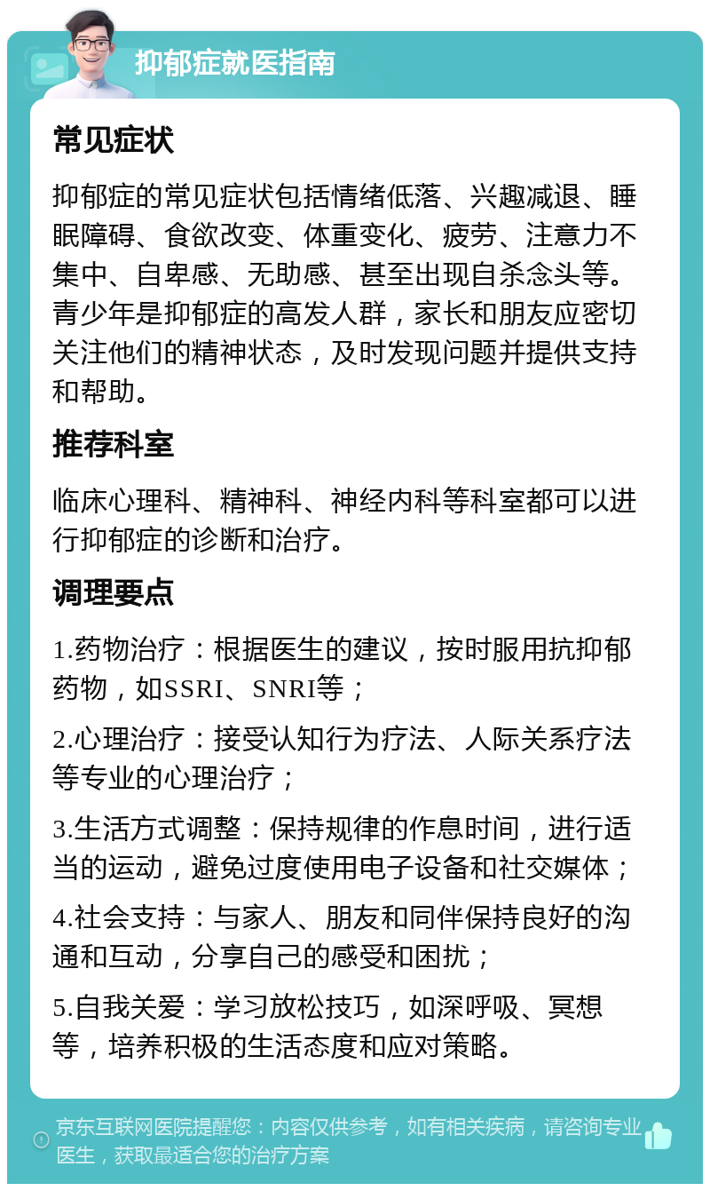 抑郁症就医指南 常见症状 抑郁症的常见症状包括情绪低落、兴趣减退、睡眠障碍、食欲改变、体重变化、疲劳、注意力不集中、自卑感、无助感、甚至出现自杀念头等。青少年是抑郁症的高发人群，家长和朋友应密切关注他们的精神状态，及时发现问题并提供支持和帮助。 推荐科室 临床心理科、精神科、神经内科等科室都可以进行抑郁症的诊断和治疗。 调理要点 1.药物治疗：根据医生的建议，按时服用抗抑郁药物，如SSRI、SNRI等； 2.心理治疗：接受认知行为疗法、人际关系疗法等专业的心理治疗； 3.生活方式调整：保持规律的作息时间，进行适当的运动，避免过度使用电子设备和社交媒体； 4.社会支持：与家人、朋友和同伴保持良好的沟通和互动，分享自己的感受和困扰； 5.自我关爱：学习放松技巧，如深呼吸、冥想等，培养积极的生活态度和应对策略。