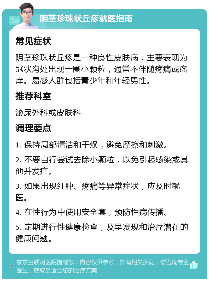 阴茎珍珠状丘疹就医指南 常见症状 阴茎珍珠状丘疹是一种良性皮肤病，主要表现为冠状沟处出现一圈小颗粒，通常不伴随疼痛或瘙痒。易感人群包括青少年和年轻男性。 推荐科室 泌尿外科或皮肤科 调理要点 1. 保持局部清洁和干燥，避免摩擦和刺激。 2. 不要自行尝试去除小颗粒，以免引起感染或其他并发症。 3. 如果出现红肿、疼痛等异常症状，应及时就医。 4. 在性行为中使用安全套，预防性病传播。 5. 定期进行性健康检查，及早发现和治疗潜在的健康问题。