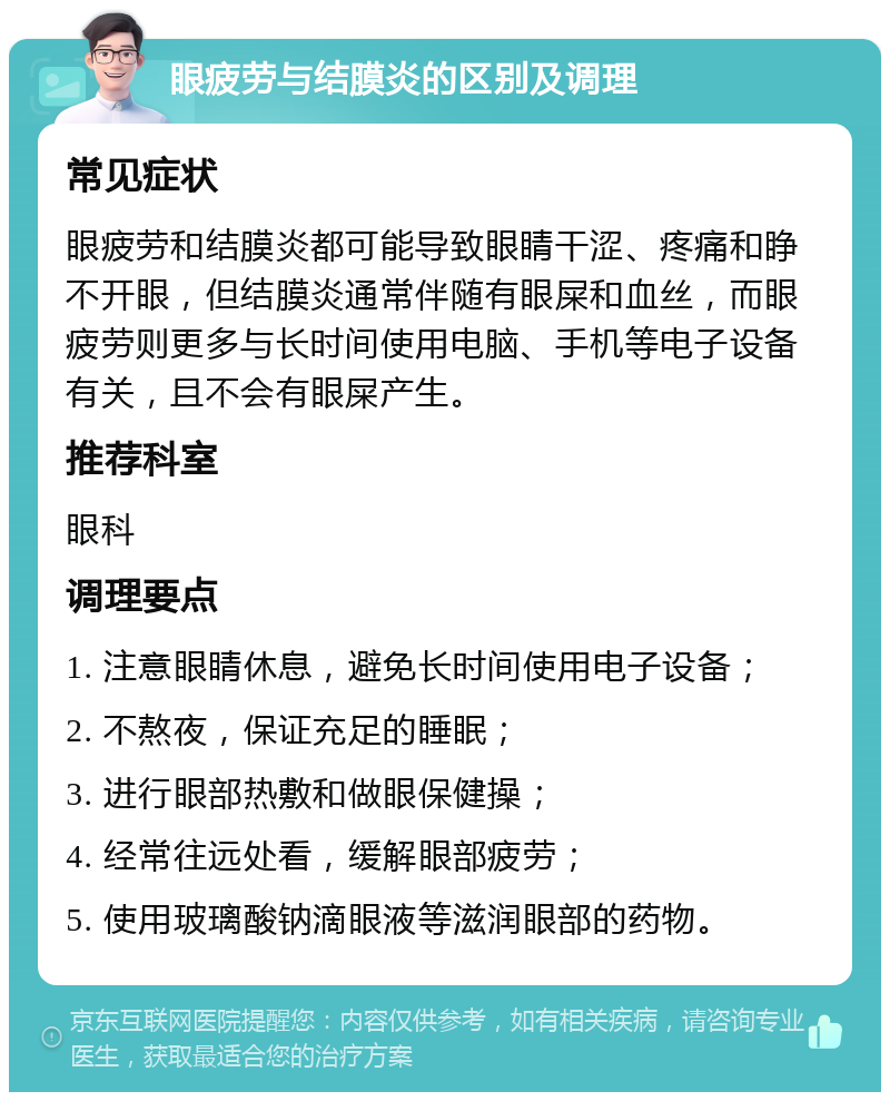 眼疲劳与结膜炎的区别及调理 常见症状 眼疲劳和结膜炎都可能导致眼睛干涩、疼痛和睁不开眼，但结膜炎通常伴随有眼屎和血丝，而眼疲劳则更多与长时间使用电脑、手机等电子设备有关，且不会有眼屎产生。 推荐科室 眼科 调理要点 1. 注意眼睛休息，避免长时间使用电子设备； 2. 不熬夜，保证充足的睡眠； 3. 进行眼部热敷和做眼保健操； 4. 经常往远处看，缓解眼部疲劳； 5. 使用玻璃酸钠滴眼液等滋润眼部的药物。