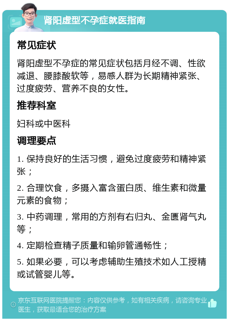 肾阳虚型不孕症就医指南 常见症状 肾阳虚型不孕症的常见症状包括月经不调、性欲减退、腰膝酸软等，易感人群为长期精神紧张、过度疲劳、营养不良的女性。 推荐科室 妇科或中医科 调理要点 1. 保持良好的生活习惯，避免过度疲劳和精神紧张； 2. 合理饮食，多摄入富含蛋白质、维生素和微量元素的食物； 3. 中药调理，常用的方剂有右归丸、金匮肾气丸等； 4. 定期检查精子质量和输卵管通畅性； 5. 如果必要，可以考虑辅助生殖技术如人工授精或试管婴儿等。