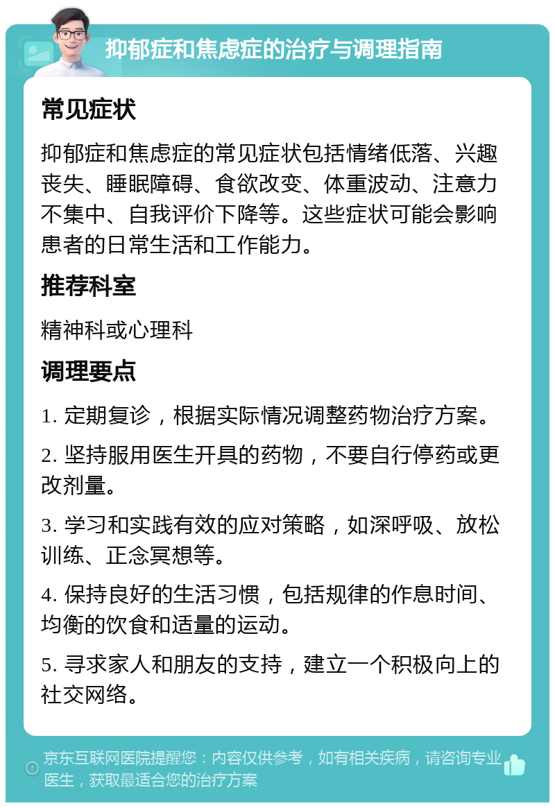 抑郁症和焦虑症的治疗与调理指南 常见症状 抑郁症和焦虑症的常见症状包括情绪低落、兴趣丧失、睡眠障碍、食欲改变、体重波动、注意力不集中、自我评价下降等。这些症状可能会影响患者的日常生活和工作能力。 推荐科室 精神科或心理科 调理要点 1. 定期复诊，根据实际情况调整药物治疗方案。 2. 坚持服用医生开具的药物，不要自行停药或更改剂量。 3. 学习和实践有效的应对策略，如深呼吸、放松训练、正念冥想等。 4. 保持良好的生活习惯，包括规律的作息时间、均衡的饮食和适量的运动。 5. 寻求家人和朋友的支持，建立一个积极向上的社交网络。