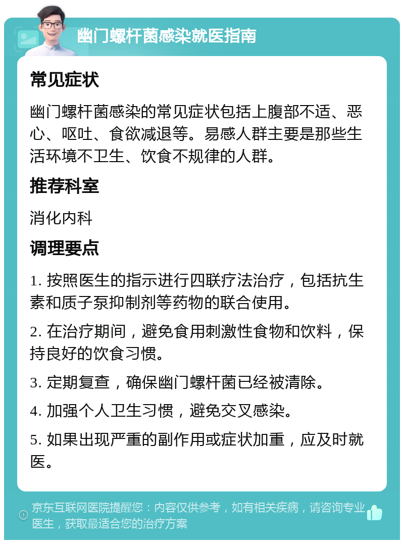 幽门螺杆菌感染就医指南 常见症状 幽门螺杆菌感染的常见症状包括上腹部不适、恶心、呕吐、食欲减退等。易感人群主要是那些生活环境不卫生、饮食不规律的人群。 推荐科室 消化内科 调理要点 1. 按照医生的指示进行四联疗法治疗，包括抗生素和质子泵抑制剂等药物的联合使用。 2. 在治疗期间，避免食用刺激性食物和饮料，保持良好的饮食习惯。 3. 定期复查，确保幽门螺杆菌已经被清除。 4. 加强个人卫生习惯，避免交叉感染。 5. 如果出现严重的副作用或症状加重，应及时就医。