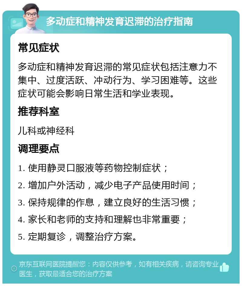 多动症和精神发育迟滞的治疗指南 常见症状 多动症和精神发育迟滞的常见症状包括注意力不集中、过度活跃、冲动行为、学习困难等。这些症状可能会影响日常生活和学业表现。 推荐科室 儿科或神经科 调理要点 1. 使用静灵口服液等药物控制症状； 2. 增加户外活动，减少电子产品使用时间； 3. 保持规律的作息，建立良好的生活习惯； 4. 家长和老师的支持和理解也非常重要； 5. 定期复诊，调整治疗方案。