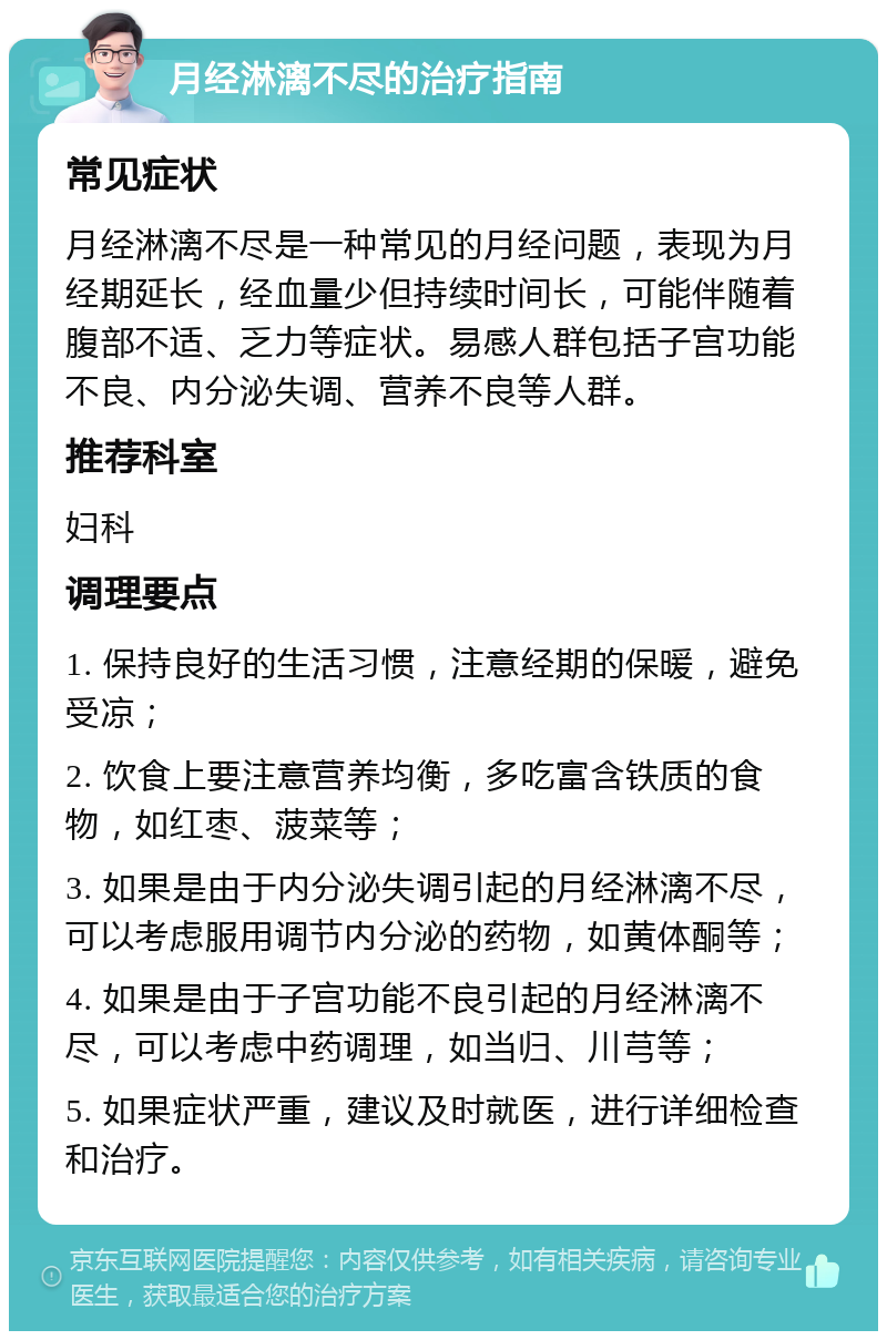 月经淋漓不尽的治疗指南 常见症状 月经淋漓不尽是一种常见的月经问题，表现为月经期延长，经血量少但持续时间长，可能伴随着腹部不适、乏力等症状。易感人群包括子宫功能不良、内分泌失调、营养不良等人群。 推荐科室 妇科 调理要点 1. 保持良好的生活习惯，注意经期的保暖，避免受凉； 2. 饮食上要注意营养均衡，多吃富含铁质的食物，如红枣、菠菜等； 3. 如果是由于内分泌失调引起的月经淋漓不尽，可以考虑服用调节内分泌的药物，如黄体酮等； 4. 如果是由于子宫功能不良引起的月经淋漓不尽，可以考虑中药调理，如当归、川芎等； 5. 如果症状严重，建议及时就医，进行详细检查和治疗。