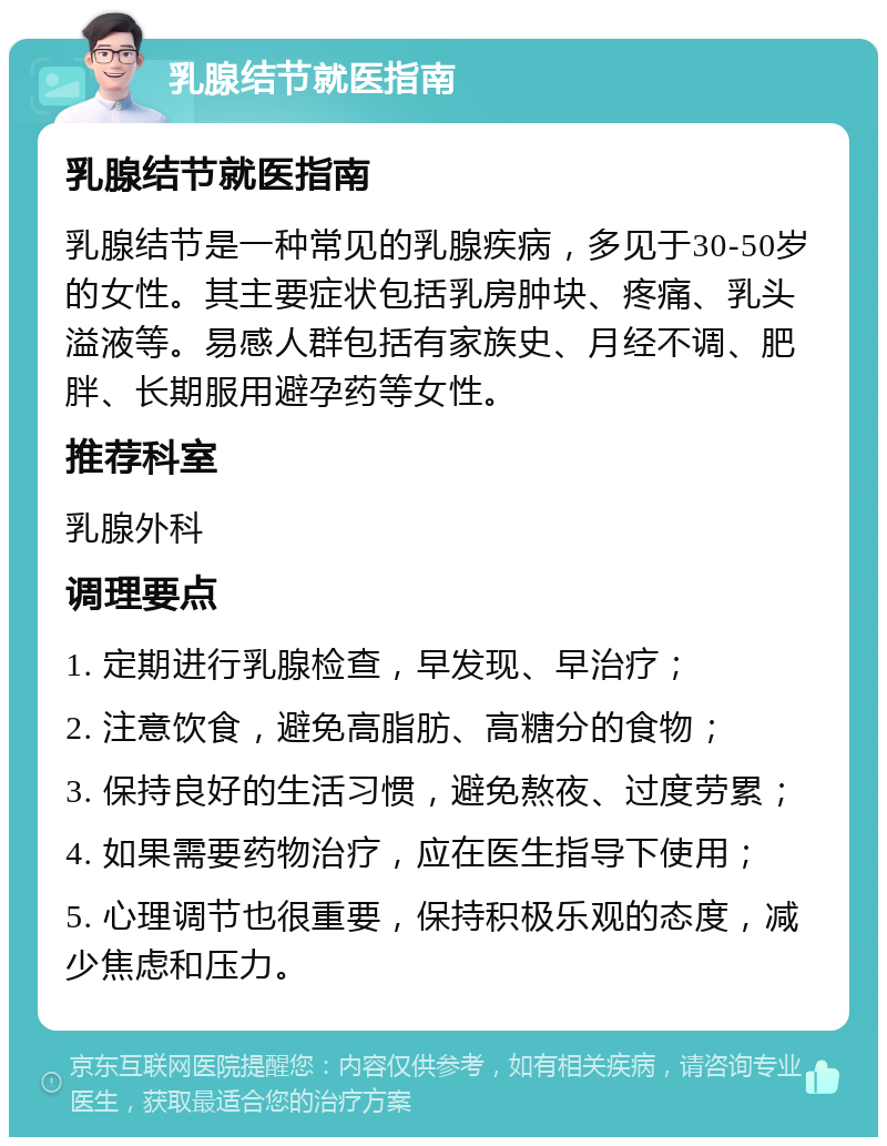 乳腺结节就医指南 乳腺结节就医指南 乳腺结节是一种常见的乳腺疾病，多见于30-50岁的女性。其主要症状包括乳房肿块、疼痛、乳头溢液等。易感人群包括有家族史、月经不调、肥胖、长期服用避孕药等女性。 推荐科室 乳腺外科 调理要点 1. 定期进行乳腺检查，早发现、早治疗； 2. 注意饮食，避免高脂肪、高糖分的食物； 3. 保持良好的生活习惯，避免熬夜、过度劳累； 4. 如果需要药物治疗，应在医生指导下使用； 5. 心理调节也很重要，保持积极乐观的态度，减少焦虑和压力。