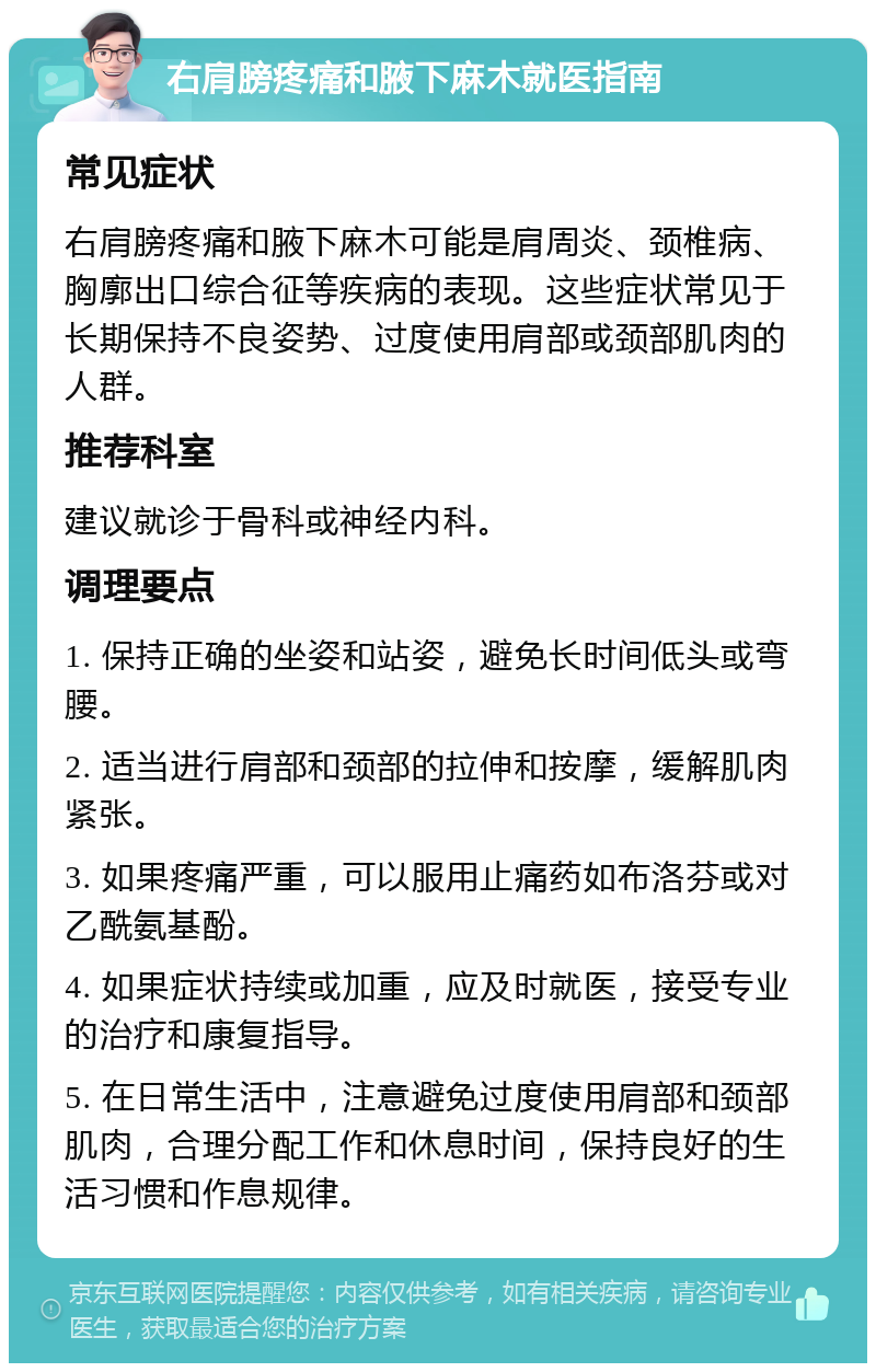 右肩膀疼痛和腋下麻木就医指南 常见症状 右肩膀疼痛和腋下麻木可能是肩周炎、颈椎病、胸廓出口综合征等疾病的表现。这些症状常见于长期保持不良姿势、过度使用肩部或颈部肌肉的人群。 推荐科室 建议就诊于骨科或神经内科。 调理要点 1. 保持正确的坐姿和站姿，避免长时间低头或弯腰。 2. 适当进行肩部和颈部的拉伸和按摩，缓解肌肉紧张。 3. 如果疼痛严重，可以服用止痛药如布洛芬或对乙酰氨基酚。 4. 如果症状持续或加重，应及时就医，接受专业的治疗和康复指导。 5. 在日常生活中，注意避免过度使用肩部和颈部肌肉，合理分配工作和休息时间，保持良好的生活习惯和作息规律。