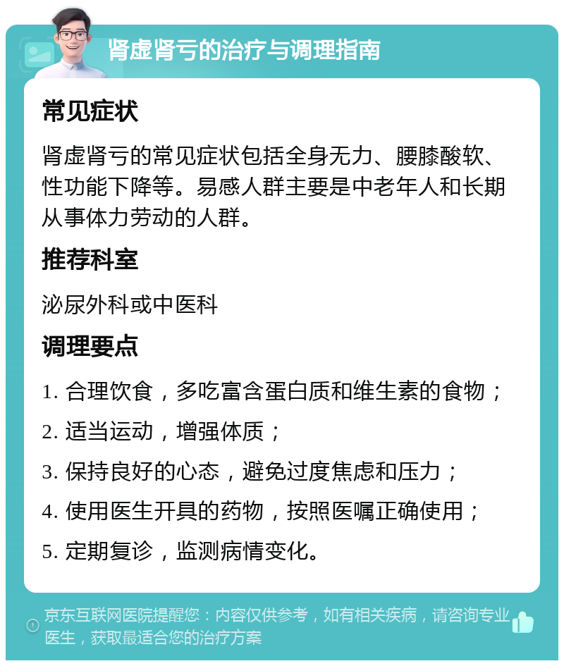 肾虚肾亏的治疗与调理指南 常见症状 肾虚肾亏的常见症状包括全身无力、腰膝酸软、性功能下降等。易感人群主要是中老年人和长期从事体力劳动的人群。 推荐科室 泌尿外科或中医科 调理要点 1. 合理饮食，多吃富含蛋白质和维生素的食物； 2. 适当运动，增强体质； 3. 保持良好的心态，避免过度焦虑和压力； 4. 使用医生开具的药物，按照医嘱正确使用； 5. 定期复诊，监测病情变化。