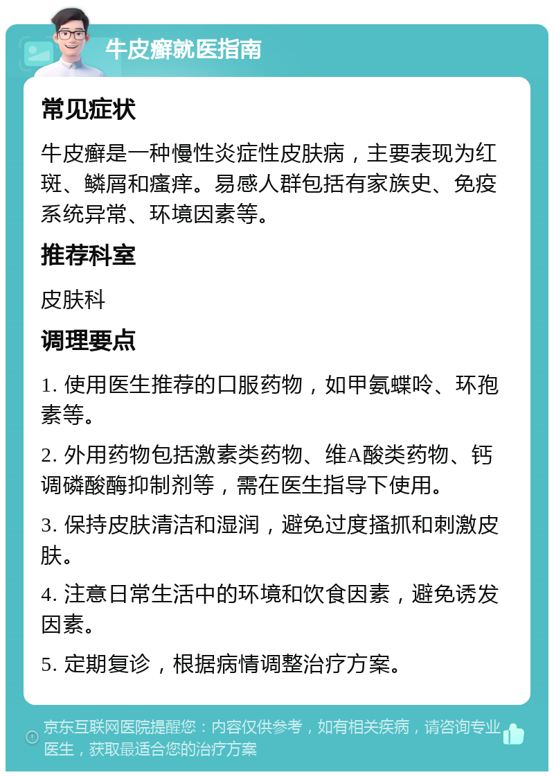 牛皮癣就医指南 常见症状 牛皮癣是一种慢性炎症性皮肤病，主要表现为红斑、鳞屑和瘙痒。易感人群包括有家族史、免疫系统异常、环境因素等。 推荐科室 皮肤科 调理要点 1. 使用医生推荐的口服药物，如甲氨蝶呤、环孢素等。 2. 外用药物包括激素类药物、维A酸类药物、钙调磷酸酶抑制剂等，需在医生指导下使用。 3. 保持皮肤清洁和湿润，避免过度搔抓和刺激皮肤。 4. 注意日常生活中的环境和饮食因素，避免诱发因素。 5. 定期复诊，根据病情调整治疗方案。