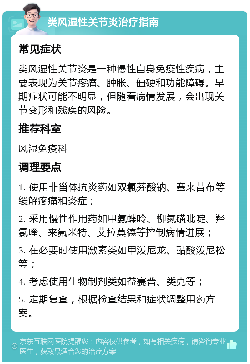 类风湿性关节炎治疗指南 常见症状 类风湿性关节炎是一种慢性自身免疫性疾病，主要表现为关节疼痛、肿胀、僵硬和功能障碍。早期症状可能不明显，但随着病情发展，会出现关节变形和残疾的风险。 推荐科室 风湿免疫科 调理要点 1. 使用非甾体抗炎药如双氯芬酸钠、塞来昔布等缓解疼痛和炎症； 2. 采用慢性作用药如甲氨蝶呤、柳氮磺吡啶、羟氯喹、来氟米特、艾拉莫德等控制病情进展； 3. 在必要时使用激素类如甲泼尼龙、醋酸泼尼松等； 4. 考虑使用生物制剂类如益赛普、类克等； 5. 定期复查，根据检查结果和症状调整用药方案。