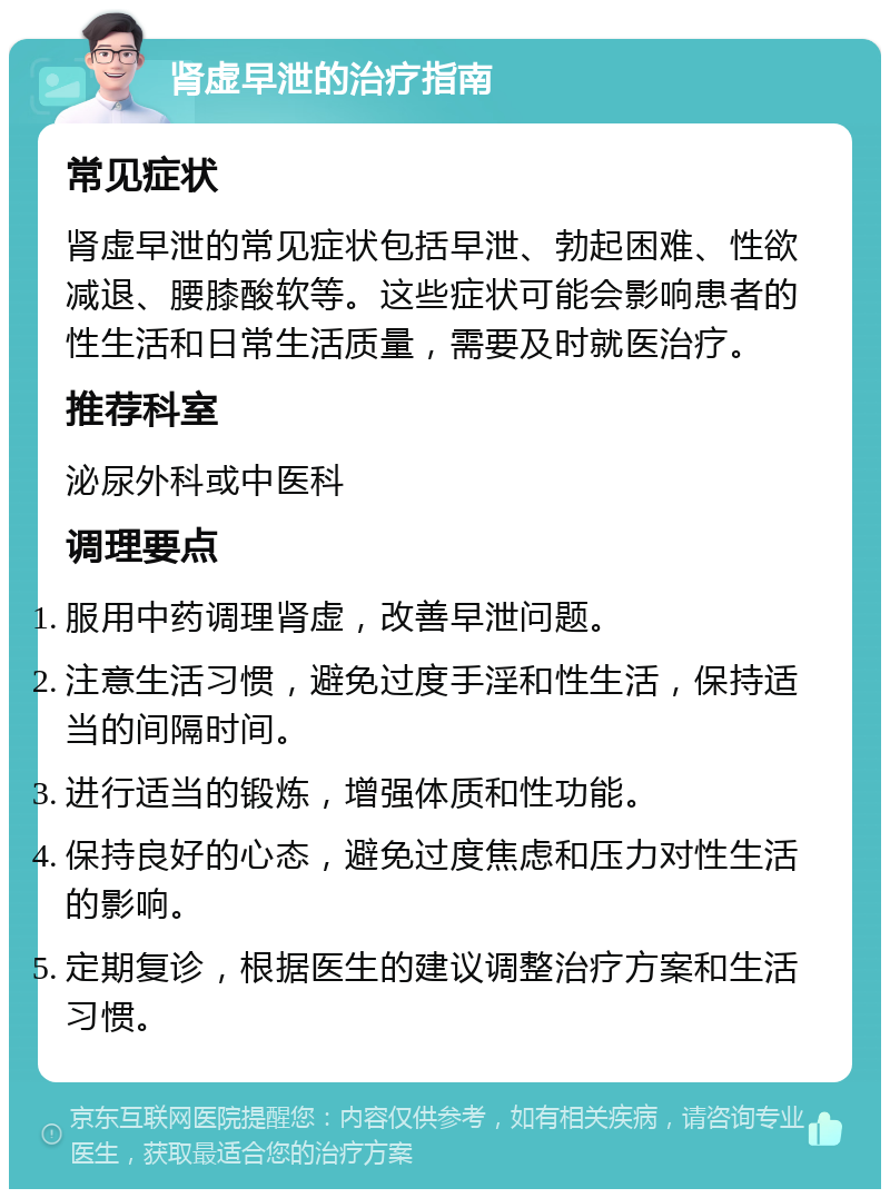 肾虚早泄的治疗指南 常见症状 肾虚早泄的常见症状包括早泄、勃起困难、性欲减退、腰膝酸软等。这些症状可能会影响患者的性生活和日常生活质量，需要及时就医治疗。 推荐科室 泌尿外科或中医科 调理要点 服用中药调理肾虚，改善早泄问题。 注意生活习惯，避免过度手淫和性生活，保持适当的间隔时间。 进行适当的锻炼，增强体质和性功能。 保持良好的心态，避免过度焦虑和压力对性生活的影响。 定期复诊，根据医生的建议调整治疗方案和生活习惯。