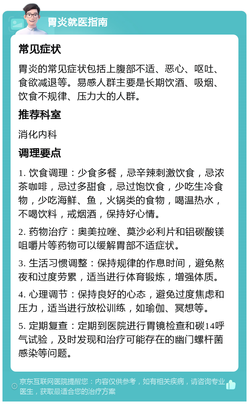 胃炎就医指南 常见症状 胃炎的常见症状包括上腹部不适、恶心、呕吐、食欲减退等。易感人群主要是长期饮酒、吸烟、饮食不规律、压力大的人群。 推荐科室 消化内科 调理要点 1. 饮食调理：少食多餐，忌辛辣刺激饮食，忌浓茶咖啡，忌过多甜食，忌过饱饮食，少吃生冷食物，少吃海鲜、鱼，火锅类的食物，喝温热水，不喝饮料，戒烟酒，保持好心情。 2. 药物治疗：奥美拉唑、莫沙必利片和铝碳酸镁咀嚼片等药物可以缓解胃部不适症状。 3. 生活习惯调整：保持规律的作息时间，避免熬夜和过度劳累，适当进行体育锻炼，增强体质。 4. 心理调节：保持良好的心态，避免过度焦虑和压力，适当进行放松训练，如瑜伽、冥想等。 5. 定期复查：定期到医院进行胃镜检查和碳14呼气试验，及时发现和治疗可能存在的幽门螺杆菌感染等问题。