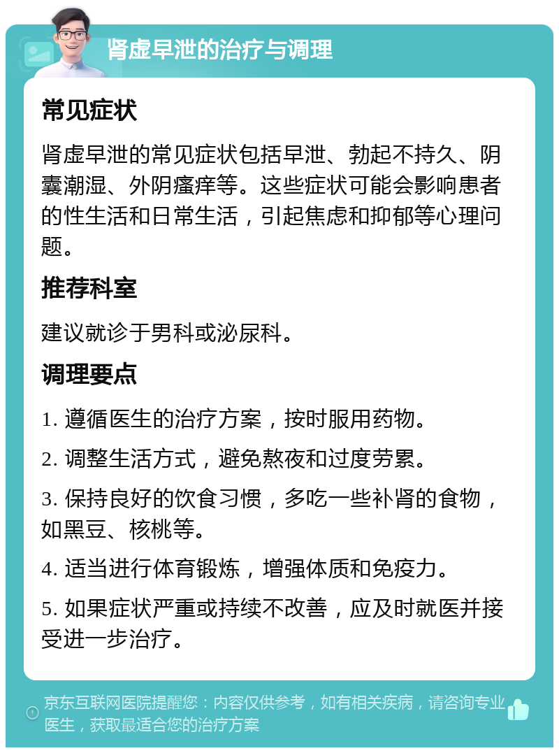 肾虚早泄的治疗与调理 常见症状 肾虚早泄的常见症状包括早泄、勃起不持久、阴囊潮湿、外阴瘙痒等。这些症状可能会影响患者的性生活和日常生活，引起焦虑和抑郁等心理问题。 推荐科室 建议就诊于男科或泌尿科。 调理要点 1. 遵循医生的治疗方案，按时服用药物。 2. 调整生活方式，避免熬夜和过度劳累。 3. 保持良好的饮食习惯，多吃一些补肾的食物，如黑豆、核桃等。 4. 适当进行体育锻炼，增强体质和免疫力。 5. 如果症状严重或持续不改善，应及时就医并接受进一步治疗。