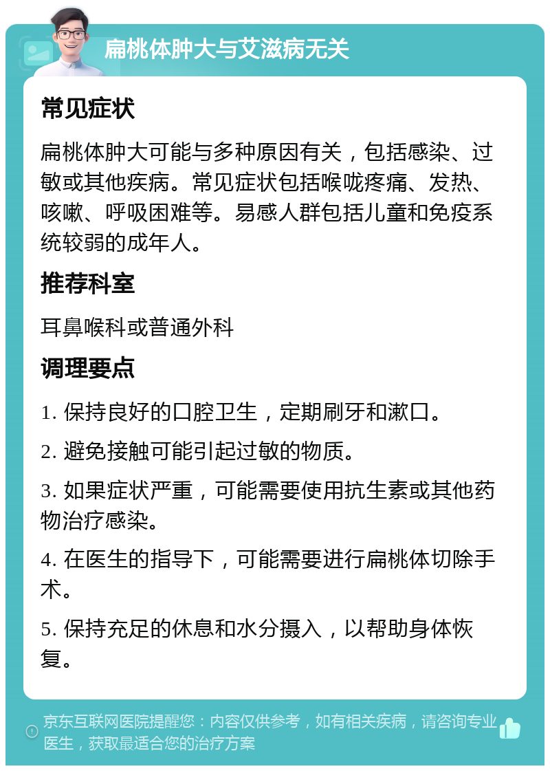 扁桃体肿大与艾滋病无关 常见症状 扁桃体肿大可能与多种原因有关，包括感染、过敏或其他疾病。常见症状包括喉咙疼痛、发热、咳嗽、呼吸困难等。易感人群包括儿童和免疫系统较弱的成年人。 推荐科室 耳鼻喉科或普通外科 调理要点 1. 保持良好的口腔卫生，定期刷牙和漱口。 2. 避免接触可能引起过敏的物质。 3. 如果症状严重，可能需要使用抗生素或其他药物治疗感染。 4. 在医生的指导下，可能需要进行扁桃体切除手术。 5. 保持充足的休息和水分摄入，以帮助身体恢复。