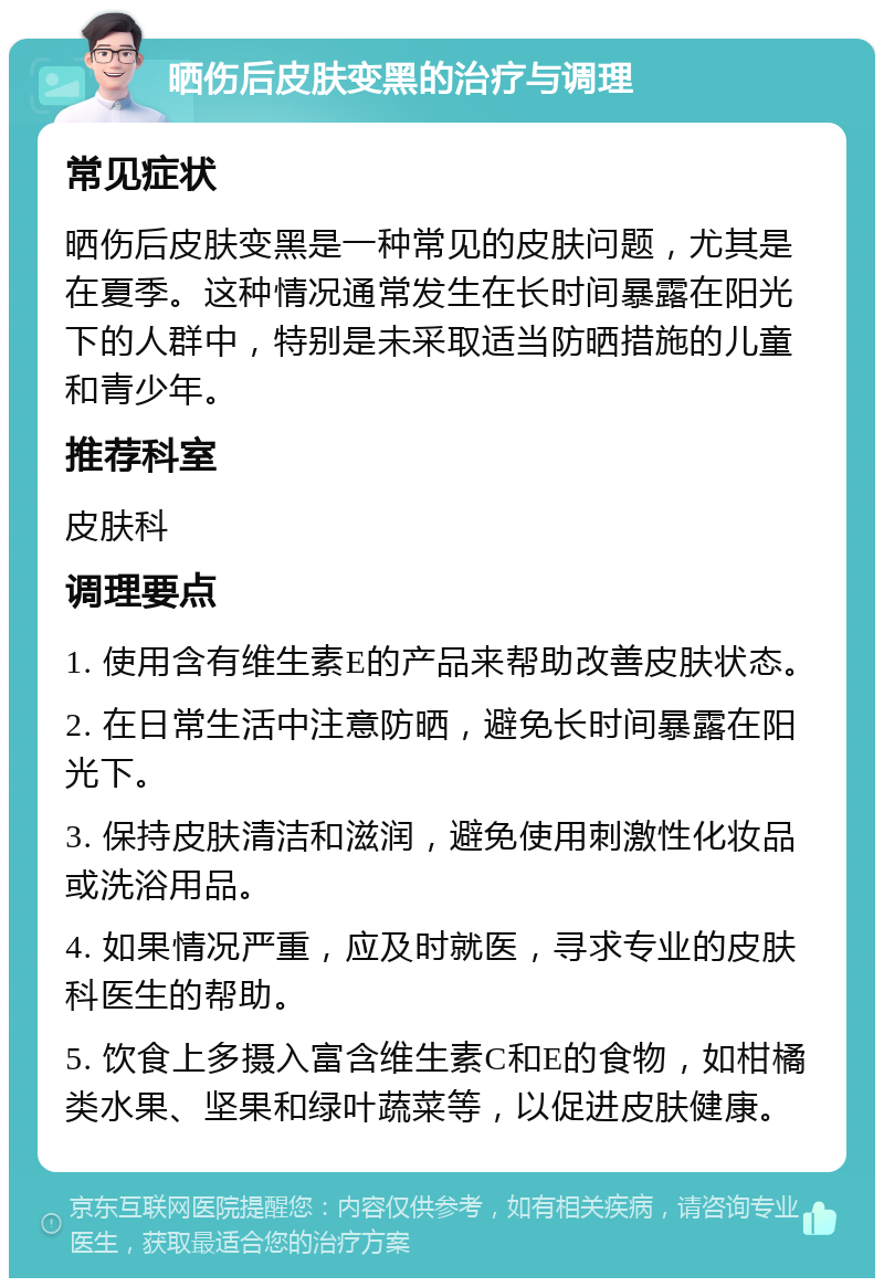 晒伤后皮肤变黑的治疗与调理 常见症状 晒伤后皮肤变黑是一种常见的皮肤问题，尤其是在夏季。这种情况通常发生在长时间暴露在阳光下的人群中，特别是未采取适当防晒措施的儿童和青少年。 推荐科室 皮肤科 调理要点 1. 使用含有维生素E的产品来帮助改善皮肤状态。 2. 在日常生活中注意防晒，避免长时间暴露在阳光下。 3. 保持皮肤清洁和滋润，避免使用刺激性化妆品或洗浴用品。 4. 如果情况严重，应及时就医，寻求专业的皮肤科医生的帮助。 5. 饮食上多摄入富含维生素C和E的食物，如柑橘类水果、坚果和绿叶蔬菜等，以促进皮肤健康。