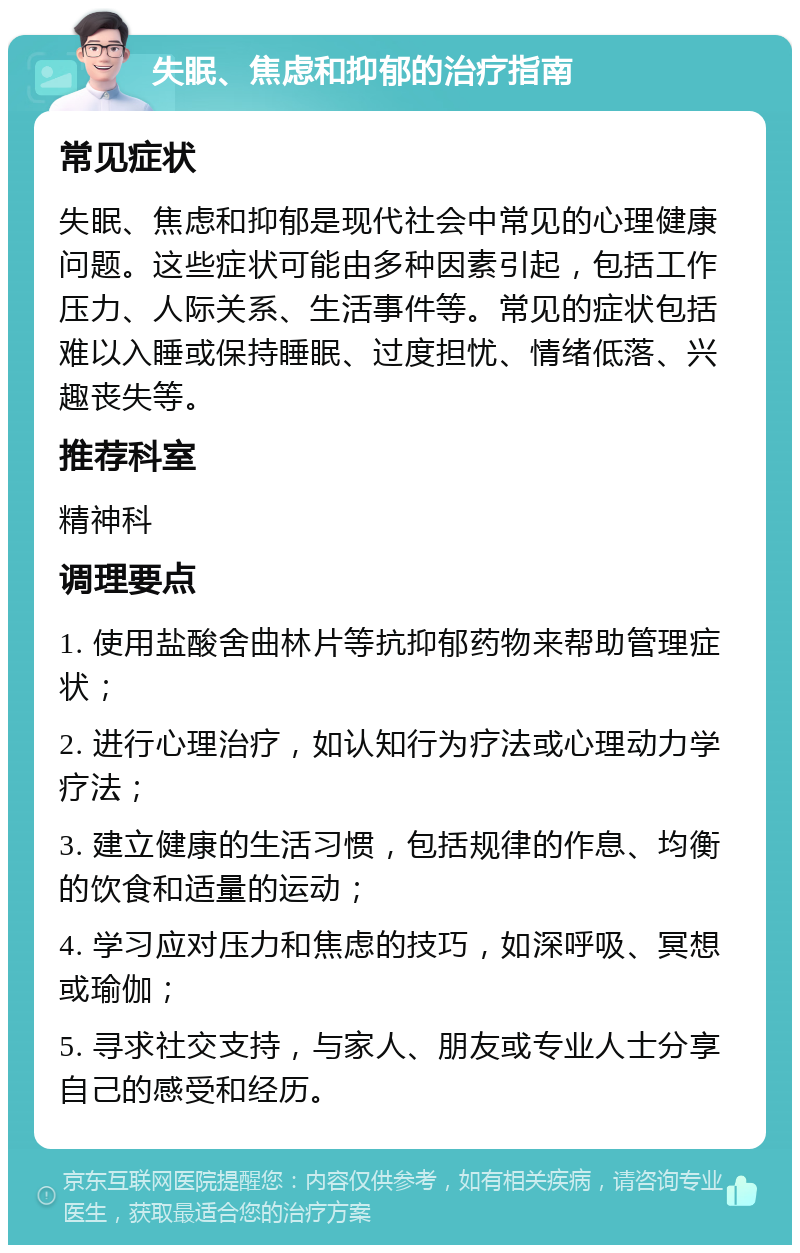 失眠、焦虑和抑郁的治疗指南 常见症状 失眠、焦虑和抑郁是现代社会中常见的心理健康问题。这些症状可能由多种因素引起，包括工作压力、人际关系、生活事件等。常见的症状包括难以入睡或保持睡眠、过度担忧、情绪低落、兴趣丧失等。 推荐科室 精神科 调理要点 1. 使用盐酸舍曲林片等抗抑郁药物来帮助管理症状； 2. 进行心理治疗，如认知行为疗法或心理动力学疗法； 3. 建立健康的生活习惯，包括规律的作息、均衡的饮食和适量的运动； 4. 学习应对压力和焦虑的技巧，如深呼吸、冥想或瑜伽； 5. 寻求社交支持，与家人、朋友或专业人士分享自己的感受和经历。