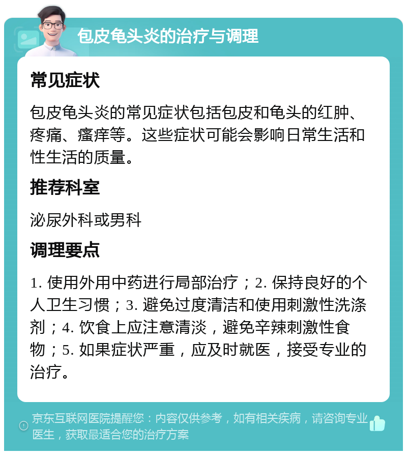 包皮龟头炎的治疗与调理 常见症状 包皮龟头炎的常见症状包括包皮和龟头的红肿、疼痛、瘙痒等。这些症状可能会影响日常生活和性生活的质量。 推荐科室 泌尿外科或男科 调理要点 1. 使用外用中药进行局部治疗；2. 保持良好的个人卫生习惯；3. 避免过度清洁和使用刺激性洗涤剂；4. 饮食上应注意清淡，避免辛辣刺激性食物；5. 如果症状严重，应及时就医，接受专业的治疗。