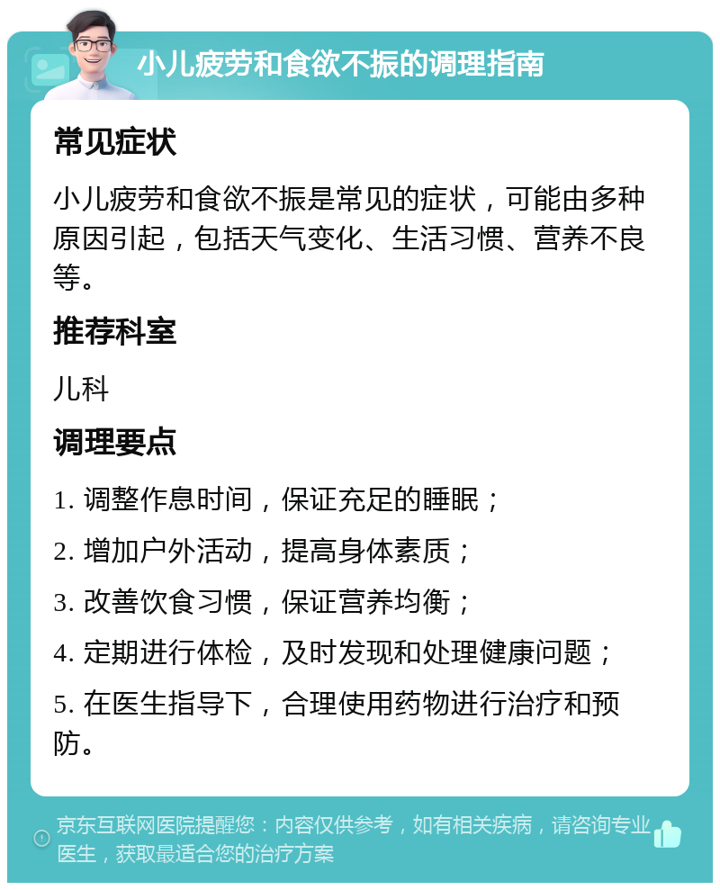 小儿疲劳和食欲不振的调理指南 常见症状 小儿疲劳和食欲不振是常见的症状，可能由多种原因引起，包括天气变化、生活习惯、营养不良等。 推荐科室 儿科 调理要点 1. 调整作息时间，保证充足的睡眠； 2. 增加户外活动，提高身体素质； 3. 改善饮食习惯，保证营养均衡； 4. 定期进行体检，及时发现和处理健康问题； 5. 在医生指导下，合理使用药物进行治疗和预防。