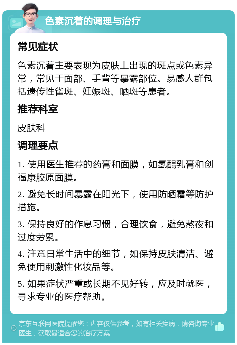 色素沉着的调理与治疗 常见症状 色素沉着主要表现为皮肤上出现的斑点或色素异常，常见于面部、手背等暴露部位。易感人群包括遗传性雀斑、妊娠斑、晒斑等患者。 推荐科室 皮肤科 调理要点 1. 使用医生推荐的药膏和面膜，如氢醌乳膏和创福康胶原面膜。 2. 避免长时间暴露在阳光下，使用防晒霜等防护措施。 3. 保持良好的作息习惯，合理饮食，避免熬夜和过度劳累。 4. 注意日常生活中的细节，如保持皮肤清洁、避免使用刺激性化妆品等。 5. 如果症状严重或长期不见好转，应及时就医，寻求专业的医疗帮助。