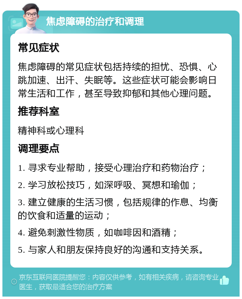 焦虑障碍的治疗和调理 常见症状 焦虑障碍的常见症状包括持续的担忧、恐惧、心跳加速、出汗、失眠等。这些症状可能会影响日常生活和工作，甚至导致抑郁和其他心理问题。 推荐科室 精神科或心理科 调理要点 1. 寻求专业帮助，接受心理治疗和药物治疗； 2. 学习放松技巧，如深呼吸、冥想和瑜伽； 3. 建立健康的生活习惯，包括规律的作息、均衡的饮食和适量的运动； 4. 避免刺激性物质，如咖啡因和酒精； 5. 与家人和朋友保持良好的沟通和支持关系。