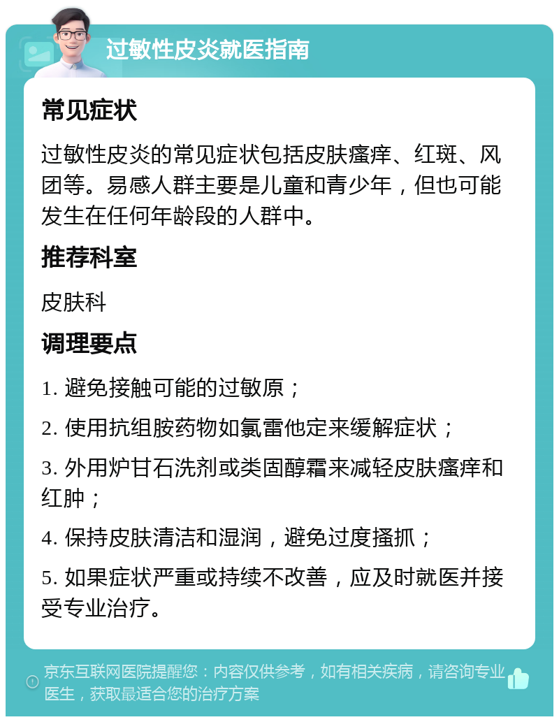 过敏性皮炎就医指南 常见症状 过敏性皮炎的常见症状包括皮肤瘙痒、红斑、风团等。易感人群主要是儿童和青少年，但也可能发生在任何年龄段的人群中。 推荐科室 皮肤科 调理要点 1. 避免接触可能的过敏原； 2. 使用抗组胺药物如氯雷他定来缓解症状； 3. 外用炉甘石洗剂或类固醇霜来减轻皮肤瘙痒和红肿； 4. 保持皮肤清洁和湿润，避免过度搔抓； 5. 如果症状严重或持续不改善，应及时就医并接受专业治疗。