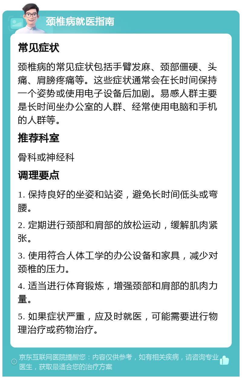 颈椎病就医指南 常见症状 颈椎病的常见症状包括手臂发麻、颈部僵硬、头痛、肩膀疼痛等。这些症状通常会在长时间保持一个姿势或使用电子设备后加剧。易感人群主要是长时间坐办公室的人群、经常使用电脑和手机的人群等。 推荐科室 骨科或神经科 调理要点 1. 保持良好的坐姿和站姿，避免长时间低头或弯腰。 2. 定期进行颈部和肩部的放松运动，缓解肌肉紧张。 3. 使用符合人体工学的办公设备和家具，减少对颈椎的压力。 4. 适当进行体育锻炼，增强颈部和肩部的肌肉力量。 5. 如果症状严重，应及时就医，可能需要进行物理治疗或药物治疗。