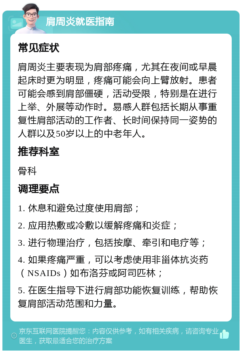 肩周炎就医指南 常见症状 肩周炎主要表现为肩部疼痛，尤其在夜间或早晨起床时更为明显，疼痛可能会向上臂放射。患者可能会感到肩部僵硬，活动受限，特别是在进行上举、外展等动作时。易感人群包括长期从事重复性肩部活动的工作者、长时间保持同一姿势的人群以及50岁以上的中老年人。 推荐科室 骨科 调理要点 1. 休息和避免过度使用肩部； 2. 应用热敷或冷敷以缓解疼痛和炎症； 3. 进行物理治疗，包括按摩、牵引和电疗等； 4. 如果疼痛严重，可以考虑使用非甾体抗炎药（NSAIDs）如布洛芬或阿司匹林； 5. 在医生指导下进行肩部功能恢复训练，帮助恢复肩部活动范围和力量。