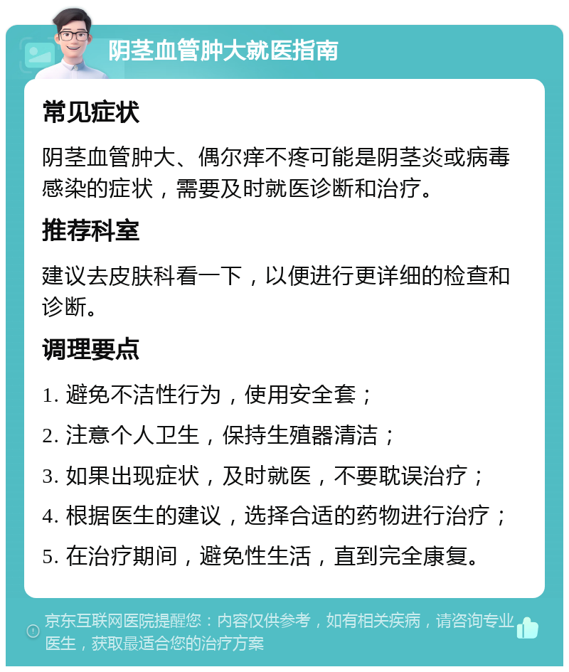 阴茎血管肿大就医指南 常见症状 阴茎血管肿大、偶尔痒不疼可能是阴茎炎或病毒感染的症状，需要及时就医诊断和治疗。 推荐科室 建议去皮肤科看一下，以便进行更详细的检查和诊断。 调理要点 1. 避免不洁性行为，使用安全套； 2. 注意个人卫生，保持生殖器清洁； 3. 如果出现症状，及时就医，不要耽误治疗； 4. 根据医生的建议，选择合适的药物进行治疗； 5. 在治疗期间，避免性生活，直到完全康复。