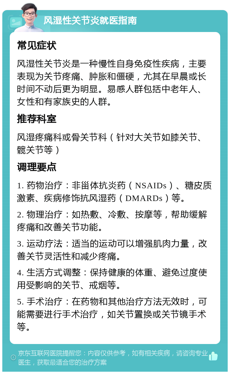 风湿性关节炎就医指南 常见症状 风湿性关节炎是一种慢性自身免疫性疾病，主要表现为关节疼痛、肿胀和僵硬，尤其在早晨或长时间不动后更为明显。易感人群包括中老年人、女性和有家族史的人群。 推荐科室 风湿疼痛科或骨关节科（针对大关节如膝关节、髋关节等） 调理要点 1. 药物治疗：非甾体抗炎药（NSAIDs）、糖皮质激素、疾病修饰抗风湿药（DMARDs）等。 2. 物理治疗：如热敷、冷敷、按摩等，帮助缓解疼痛和改善关节功能。 3. 运动疗法：适当的运动可以增强肌肉力量，改善关节灵活性和减少疼痛。 4. 生活方式调整：保持健康的体重、避免过度使用受影响的关节、戒烟等。 5. 手术治疗：在药物和其他治疗方法无效时，可能需要进行手术治疗，如关节置换或关节镜手术等。