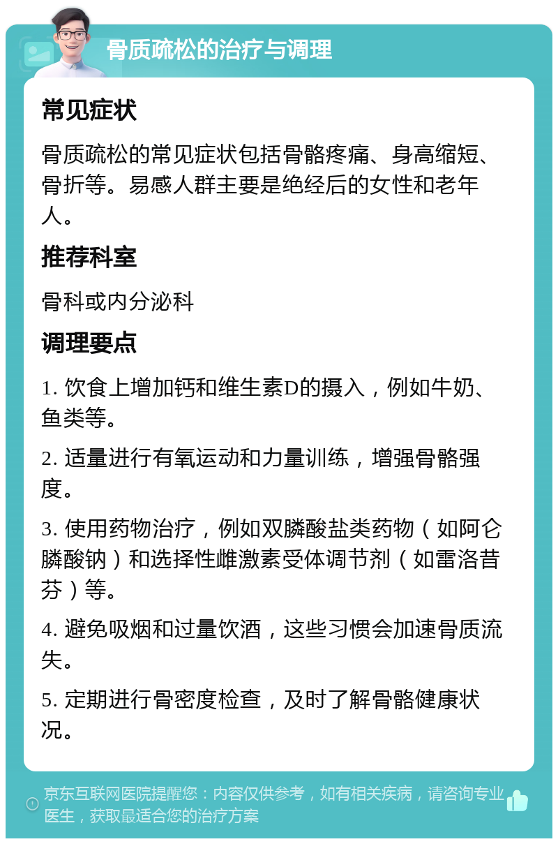 骨质疏松的治疗与调理 常见症状 骨质疏松的常见症状包括骨骼疼痛、身高缩短、骨折等。易感人群主要是绝经后的女性和老年人。 推荐科室 骨科或内分泌科 调理要点 1. 饮食上增加钙和维生素D的摄入，例如牛奶、鱼类等。 2. 适量进行有氧运动和力量训练，增强骨骼强度。 3. 使用药物治疗，例如双膦酸盐类药物（如阿仑膦酸钠）和选择性雌激素受体调节剂（如雷洛昔芬）等。 4. 避免吸烟和过量饮酒，这些习惯会加速骨质流失。 5. 定期进行骨密度检查，及时了解骨骼健康状况。