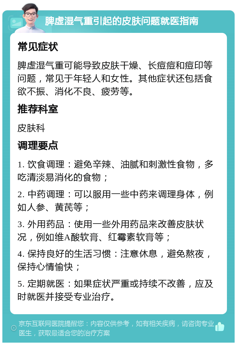 脾虚湿气重引起的皮肤问题就医指南 常见症状 脾虚湿气重可能导致皮肤干燥、长痘痘和痘印等问题，常见于年轻人和女性。其他症状还包括食欲不振、消化不良、疲劳等。 推荐科室 皮肤科 调理要点 1. 饮食调理：避免辛辣、油腻和刺激性食物，多吃清淡易消化的食物； 2. 中药调理：可以服用一些中药来调理身体，例如人参、黄芪等； 3. 外用药品：使用一些外用药品来改善皮肤状况，例如维A酸软膏、红霉素软膏等； 4. 保持良好的生活习惯：注意休息，避免熬夜，保持心情愉快； 5. 定期就医：如果症状严重或持续不改善，应及时就医并接受专业治疗。