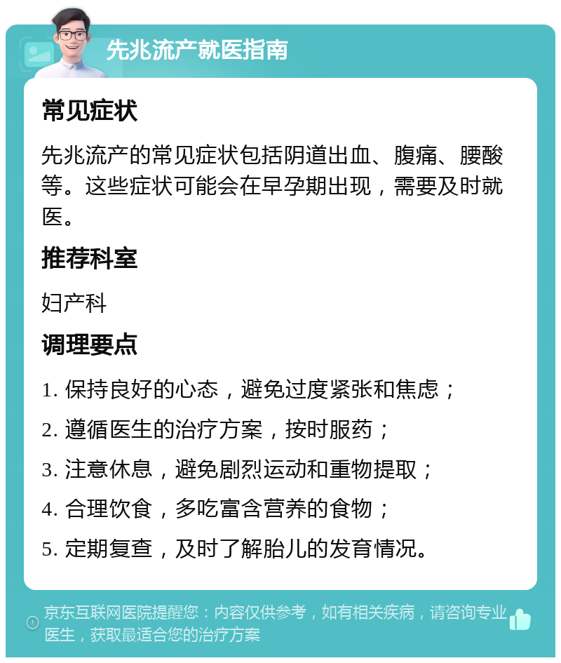 先兆流产就医指南 常见症状 先兆流产的常见症状包括阴道出血、腹痛、腰酸等。这些症状可能会在早孕期出现，需要及时就医。 推荐科室 妇产科 调理要点 1. 保持良好的心态，避免过度紧张和焦虑； 2. 遵循医生的治疗方案，按时服药； 3. 注意休息，避免剧烈运动和重物提取； 4. 合理饮食，多吃富含营养的食物； 5. 定期复查，及时了解胎儿的发育情况。