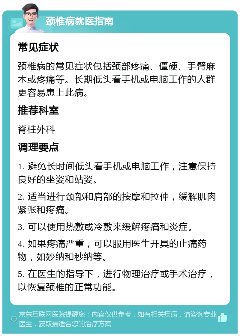 颈椎病就医指南 常见症状 颈椎病的常见症状包括颈部疼痛、僵硬、手臂麻木或疼痛等。长期低头看手机或电脑工作的人群更容易患上此病。 推荐科室 脊柱外科 调理要点 1. 避免长时间低头看手机或电脑工作，注意保持良好的坐姿和站姿。 2. 适当进行颈部和肩部的按摩和拉伸，缓解肌肉紧张和疼痛。 3. 可以使用热敷或冷敷来缓解疼痛和炎症。 4. 如果疼痛严重，可以服用医生开具的止痛药物，如妙纳和秒纳等。 5. 在医生的指导下，进行物理治疗或手术治疗，以恢复颈椎的正常功能。